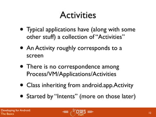 Activities
              • Typical applications have (along with some
                   other stuff) a collection of “Activities”
              • An Activity roughly corresponds to a
                   screen
              • There is no correspondence among
                   Process/VM/Applications/Activities
              • Class inheriting from android.app.Activity
              • Started by “Intents” (more on those later)
Developing for Android:
The Basics                                                     12
 