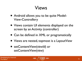 Views
              • Android allows you to be quite Model-
                   View-Controllery
              • Views contain UI elements displayed on the
                   screen by an Activity (controller)
              • Can be deﬁned in XML or programatically
              • Views are nested, topmost is a LayoutView
              • setContentView(viewId) or
                   setContentView(view)
Developing for Android:
The Basics                                                   16
 