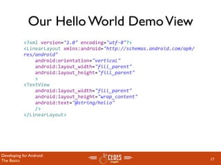 Our Hello World Demo View
            <?xml version="1.0" encoding="utf‐8"?>
            <LinearLayout xmlns:android="http://schemas.android.com/apk/
            res/android"
                android:orientation="vertical"
                android:layout_width="fill_parent"
                android:layout_height="fill_parent"
                >
            <TextView  
                android:layout_width="fill_parent" 
                android:layout_height="wrap_content" 
                android:text="@string/hello"
                />
            </LinearLayout>




Developing for Android:
The Basics                                                                 17
 