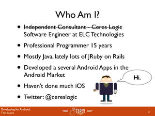 Who Am I?
            • Independent Consultant - Ceres Logic
                 Software Engineer at ELC Technologies
            • Professional Programmer 15 years
            • Mostly Java, lately lots of JRuby on Rails
            • Developed a several Android Apps in the
                 Android Market                            Hi.
            • Haven’t done much iOS
            • Twitter: @cereslogic
Developing for Android:
The Basics                                                       2
 