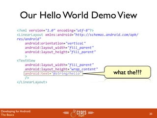 Our Hello World Demo View
            <?xml version="1.0" encoding="utf‐8"?>
            <LinearLayout xmlns:android="http://schemas.android.com/apk/
            res/android"
                android:orientation="vertical"
                android:layout_width="fill_parent"
                android:layout_height="fill_parent"
                >
            <TextView  
                android:layout_width="fill_parent" 
                android:layout_height="wrap_content" 
                android:text="@string/hello"               what the???
                />
            </LinearLayout>




Developing for Android:
The Basics                                                                 20
 