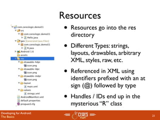 Resources
                           •   Resources go into the res
                               directory
                           •   Different Types: strings,
                               layouts, drawables, arbitrary
                               XML, styles, raw, etc.
                           •   Referenced in XML using
                               identiﬁers preﬁxed with an at
                               sign (@) followed by type
                           •   Handles / IDs end up in the
                               mysterious “R” class
Developing for Android:
The Basics                                                     21
 