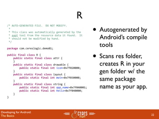 R
                                                           • Autogenerated by
    /* AUTO‐GENERATED FILE.  DO NOT MODIFY.
     *
     * This class was automatically generated by the
     * aapt tool from the resource data it found.  It
     * should not be modified by hand.                       Android’s compile
     */

    package com.cereslogic.demo01;
                                                             tools
    public final class R {
        public static final class attr {                   • Scans res folder,
                                                             creates R in your
        }
        public static final class drawable {
            public static final int icon=0x7f020000;
        }
        public static final class layout {
                                                             gen folder w/ the
            public static final int main=0x7f030000;
        }                                                    same package
                                                             name as your app.
        public static final class string {
            public static final int app_name=0x7f040001;
            public static final int hello=0x7f040000;
        }
    }




Developing for Android:
The Basics                                                                       22
 