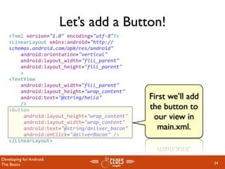 Let’s add a Button!
    <?xml version="1.0" encoding="utf‐8"?>
    <LinearLayout xmlns:android="http://
    schemas.android.com/apk/res/android"
        android:orientation="vertical"
        android:layout_width="fill_parent"
        android:layout_height="fill_parent"
        >
    <TextView  
        android:layout_width="fill_parent" 
        android:layout_height="wrap_content" 
        android:text="@string/hello"            First we’ll add
        />
    <Button                                     the button to
         android:layout_height="wrap_content"    our view in
         android:layout_width="wrap_content"
         android:text="@string/deliver_bacon"      main.xml.
         android:onClick="deliverBacon" />
    </LinearLayout>


Developing for Android:
The Basics                                                        24
 