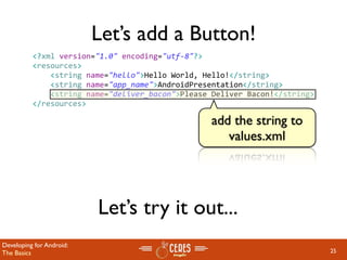 Let’s add a Button!
          <?xml version="1.0" encoding="utf‐8"?>
          <resources>
              <string name="hello">Hello World, Hello!</string>
              <string name="app_name">AndroidPresentation</string>
              <string name="deliver_bacon">Please Deliver Bacon!</string>
          </resources>

                                                  add the string to
                                                     values.xml




                          Let’s try it out...
Developing for Android:
The Basics                                                                  25
 