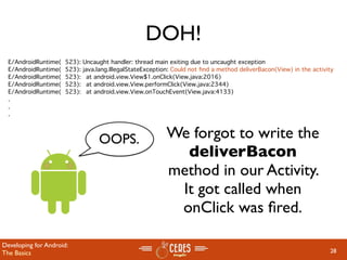 DOH!
  E/AndroidRuntime(   523):   Uncaught handler: thread main exiting due to uncaught exception
  E/AndroidRuntime(   523):   java.lang.IllegalStateException: Could not ﬁnd a method deliverBacon(View) in the activity
  E/AndroidRuntime(   523):   
 at android.view.View$1.onClick(View.java:2016)
  E/AndroidRuntime(   523):   
 at android.view.View.performClick(View.java:2344)
  E/AndroidRuntime(   523):   
 at android.view.View.onTouchEvent(View.java:4133)
  .
  .
  .



                                   OOPS.                    We forgot to write the
                                                              deliverBacon
                                                            method in our Activity.
                                                             It got called when
                                                             onClick was ﬁred.

Developing for Android:
The Basics                                                                                                            28
 