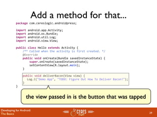 Add a method for that...
           package com.cereslogic.androidpreso;

           import android.app.Activity;
           import android.os.Bundle;
           import android.util.Log;
           import android.view.View;

           public class Hello extends Activity {
               /** Called when the activity is first created. */
               @Override
               public void onCreate(Bundle savedInstanceState) {
                   super.onCreate(savedInstanceState);
                   setContentView(R.layout.main);
               }

               public void deliverBacon(View view) {
                 Log.i("Demo App", "TODO: Figure Out How To Deliver Bacon!");
               }
           }


                   the view passed in is the button that was tapped

Developing for Android:
The Basics                                                                      29
 