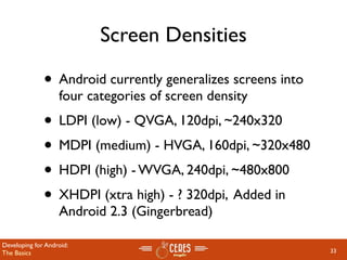 Screen Densities

              • Android currently generalizes screens into
                   four categories of screen density
              • LDPI (low) - QVGA, 120dpi, ~240x320
              • MDPI (medium) - HVGA, 160dpi, ~320x480
              • HDPI (high) - WVGA, 240dpi, ~480x800
              • XHDPI (xtra high) - ? 320dpi, Added in
                   Android 2.3 (Gingerbread)

Developing for Android:
The Basics                                                   33
 