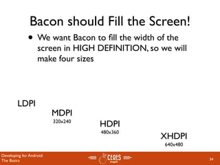 Bacon should Fill the Screen!
              • We want Bacon to ﬁll the width of the
                   screen in HIGH DEFINITION, so we will
                   make four sizes



        LDPI
                          MDPI
                          320x240
                                    HDPI
                                    480x360
                                                 XHDPI
                                                  640x480

Developing for Android:
The Basics                                                  34
 