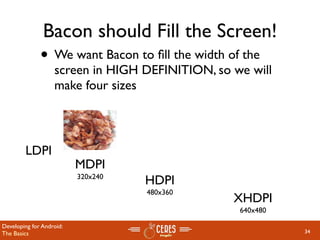 Bacon should Fill the Screen!
              • We want Bacon to ﬁll the width of the
                   screen in HIGH DEFINITION, so we will
                   make four sizes



        LDPI
                          MDPI
                          320x240
                                    HDPI
                                    480x360
                                                 XHDPI
                                                  640x480

Developing for Android:
The Basics                                                  34
 