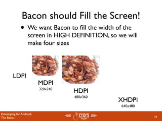 Bacon should Fill the Screen!
              • We want Bacon to ﬁll the width of the
                   screen in HIGH DEFINITION, so we will
                   make four sizes



        LDPI
                          MDPI
                          320x240
                                    HDPI
                                    480x360
                                                 XHDPI
                                                  640x480

Developing for Android:
The Basics                                                  34
 