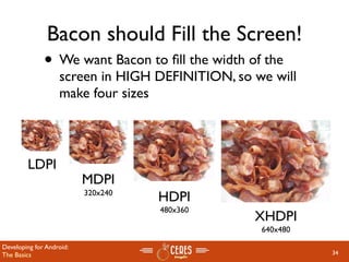 Bacon should Fill the Screen!
              • We want Bacon to ﬁll the width of the
                   screen in HIGH DEFINITION, so we will
                   make four sizes



        LDPI
                          MDPI
                          320x240
                                    HDPI
                                    480x360
                                                 XHDPI
                                                  640x480

Developing for Android:
The Basics                                                  34
 