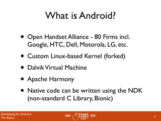 What is Android?

              • Open Handset Alliance - 80 Firms incl.
                   Google, HTC, Dell, Motorola, LG, etc.
              • Custom Linux-based Kernel (forked)
              • Dalvik Virtual Machine
              • Apache Harmony
              • Native code can be written using the NDK
                   (non-standard C Library, Bionic)

Developing for Android:
The Basics                                                 4
 