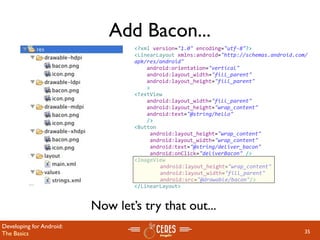 Add Bacon...
                                  <?xml version="1.0" encoding="utf‐8"?>
                                  <LinearLayout xmlns:android="http://schemas.android.com/
                                  apk/res/android"
                                      android:orientation="vertical"
                                      android:layout_width="fill_parent"
                                      android:layout_height="fill_parent"
                                      >
                                  <TextView  
                                      android:layout_width="fill_parent" 
                                      android:layout_height="wrap_content" 
                                      android:text="@string/hello"
                                      />  
                                  <Button
                                       android:layout_height="wrap_content"
                                       android:layout_width="wrap_content"
                                       android:text="@string/deliver_bacon"
                                       android:onClick="deliverBacon" />
                                  <ImageView
                                       android:layout_height="wrap_content" 
                                       android:layout_width="fill_parent"
                                       android:src="@drawable/bacon"/>
                                  </LinearLayout>


                          Now let’s try that out...
Developing for Android:
The Basics                                                                               35
 