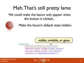 Meh. That’s still pretty lame
           We could make the bacon only appear when
                     the button is clicked...
           1              Make the bacon’s default state hidden:



                                            visible, invisible, or gone
                          <ImageView
                               android:visibility="invisible"
                               android:layout_height="wrap_content" 
                               android:layout_width="fill_parent"
                               android:src="@drawable/bacon"/>


Developing for Android:
The Basics                                                                37
 