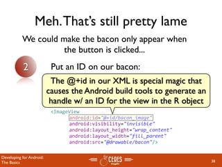Meh. That’s still pretty lame
           We could make the bacon only appear when
                     the button is clicked...
           2               Put an ID on our bacon:
                           The @+id in our XML is special magic that
                          causes the Android build tools to generate an
                           handle w/ an ID for the view in the R object
                           <ImageView
                                android:id="@+id/bacon_image"
                                android:visibility="invisible"
                                android:layout_height="wrap_content" 
                                android:layout_width="fill_parent"
                                android:src="@drawable/bacon"/>

Developing for Android:
The Basics                                                                38
 