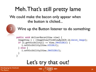 Meh. That’s still pretty lame
           We could make the bacon only appear when
                     the button is clicked...
           3         Wire up the Button listener to do something:

                 public void deliverBacon(View view) {
                   ImageView i = (ImageView)findViewById(R.id.bacon_image);
                   if (i.getVisibility() == View.INVISIBLE) {
                     i.setVisibility(View.VISIBLE);
                   } else {
                     i.setVisibility(View.INVISIBLE);
                   }
                 }


                          Let’s try that out!
Developing for Android:
The Basics                                                                    39
 