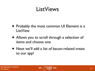 ListViews

              • Probably the most common UI Element is a
                   ListView
              • Allows you to scroll through a selection of
                   items and choose one
              • Next we’ll add a list of bacon-related treats
                   to our app!


Developing for Android:
The Basics                                                      41
 