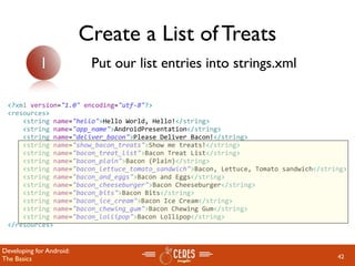 Create a List of Treats
            1              Put our list entries into strings.xml

 <?xml version="1.0" encoding="utf‐8"?>
 <resources>
     <string name="hello">Hello World, Hello!</string>
     <string name="app_name">AndroidPresentation</string>
     <string name="deliver_bacon">Please Deliver Bacon!</string>
     <string name="show_bacon_treats">Show me treats!</string>
     <string name="bacon_treat_list">Bacon Treat List</string>
     <string name="bacon_plain">Bacon (Plain)</string>
     <string name="bacon_lettuce_tomato_sandwich">Bacon, Lettuce, Tomato sandwich</string>
     <string name="bacon_and_eggs">Bacon and Eggs</string>
     <string name="bacon_cheeseburger">Bacon Cheeseburger</string>
     <string name="bacon_bits">Bacon Bits</string>
     <string name="bacon_ice_cream">Bacon Ice Cream</string>
     <string name="bacon_chewing_gum">Bacon Chewing Gum</string>
     <string name="bacon_lollipop">Bacon Lollipop</string>
 </resources>


Developing for Android:
The Basics                                                                             42
 