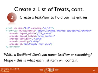 Create a List of Treats, cont.
            2             Create a TextView to hold our list entries

      <?xml version="1.0" encoding="utf‐8"?>
      <TextView xmlns:android="http://schemas.android.com/apk/res/android"
        android:layout_width="fill_parent"
        android:layout_height="wrap_content"
        android:textSize="24.0dip"
        android:padding="4.0dip"
        android:id="@+id/empty_text_view">
      </TextView>


   Wait... a TextView? Don’t you mean ListView or something?
   Nope - this is what each list item will contain.
Developing for Android:
The Basics                                                                   43
 