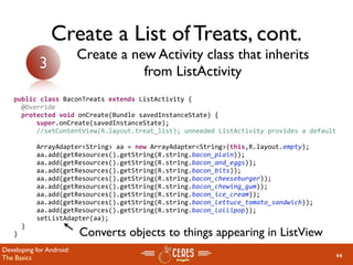Create a List of Treats, cont.
                          Create a new Activity class that inherits
            3                        from ListActivity
   public class BaconTreats extends ListActivity {
     @Override
     protected void onCreate(Bundle savedInstanceState) {
         super.onCreate(savedInstanceState);
         //setContentView(R.layout.treat_list); unneeded ListActivity provides a default
         
         ArrayAdapter<String> aa = new ArrayAdapter<String>(this,R.layout.empty);
         aa.add(getResources().getString(R.string.bacon_plain));
         aa.add(getResources().getString(R.string.bacon_and_eggs));
         aa.add(getResources().getString(R.string.bacon_bits));
         aa.add(getResources().getString(R.string.bacon_cheeseburger));
         aa.add(getResources().getString(R.string.bacon_chewing_gum));
         aa.add(getResources().getString(R.string.bacon_ice_cream));
         aa.add(getResources().getString(R.string.bacon_lettuce_tomato_sandwich));
         aa.add(getResources().getString(R.string.bacon_lollipop));
         setListAdapter(aa);
     }
   }                      Converts objects to things appearing in ListView
Developing for Android:
The Basics                                                                             44
 