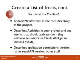 Create a List of Treats, cont.
            4                  So... what is a Manifest?

              • AndroidManifest.xml in the root directory
                   of the project.
              • Describes Activities in your project and any
                   intents that should activate them (hey
                   waitaminute - what’s an Intent? We’ll get to
                   that in a minute)
              • Describes application permissions, version,
                   name, req’d API version, other stuff
Developing for Android:
The Basics                                                        46
 