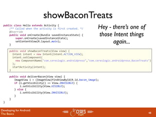 showBaconTreats
 public class Hello extends Activity {
     /** Called when the activity is first created. */         Hey - there’s one of
                                                               those Intent things
     @Override
     public void onCreate(Bundle savedInstanceState) {
         super.onCreate(savedInstanceState);
         setContentView(R.layout.main);
     }
                                                                     again...
     public void showBaconTreats(View view) {
       Intent intent = new Intent(Intent.ACTION_VIEW);
       intent.setComponent(
         new ComponentName("com.cereslogic.androidpreso","com.cereslogic.androidpreso.BaconTreats")
       );
       startActivity(intent);
     }
     
     public void deliverBacon(View view) {
       ImageView i = (ImageView)findViewById(R.id.bacon_image);
       if (i.getVisibility() == View.INVISIBLE) {
         i.setVisibility(View.VISIBLE);
       } else {
         i.setVisibility(View.INVISIBLE);
       }
     }
 }


Developing for Android:
The Basics                                                                                       48
 