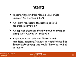 Intents
              •    In some ways, Android resembles a Service-
                   oriented Architecture (SOA)

              •    An Intent represents the user’s desire to
                   accomplish something

              •    An app can create an Intent without knowing or
                   caring what Activity will receive it

              •    Applications create Intent Filters in their
                   manifests, indicating Activities (or other things like
                   BroadcastReceivers) that would like to be notiﬁed
                   of Intents

Developing for Android:
The Basics                                                                  50
 
