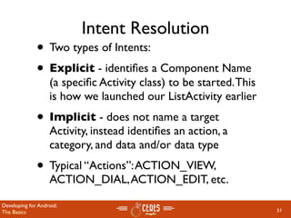 Intent Resolution
              • Two types of Intents:
              • Explicit - identiﬁes a Component Name
                   (a speciﬁc Activity class) to be started. This
                   is how we launched our ListActivity earlier
              • Implicit - does not name a target
                   Activity, instead identiﬁes an action, a
                   category, and data and/or data type
              • Typical “Actions”: ACTION_VIEW,
                   ACTION_DIAL, ACTION_EDIT, etc.

Developing for Android:
The Basics                                                          51
 