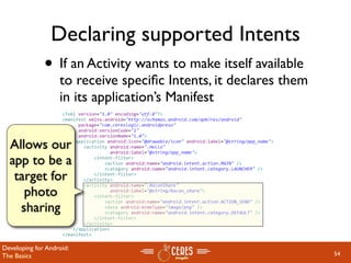 Declaring supported Intents
              • If an Activity wants to make itself available
                   to receive speciﬁc Intents, it declares them
                   in its application’s Manifest
                    <?xml version="1.0" encoding="utf‐8"?>
                    <manifest xmlns:android="http://schemas.android.com/apk/res/android"
                          package="com.cereslogic.androidpreso"
                          android:versionCode="1"
                          android:versionName="1.0">

  Allows our            <application android:icon="@drawable/icon" android:label="@string/app_name">
                            <activity android:name=".Hello"
                                      android:label="@string/app_name">

  app to be a                   <intent‐filter>
                                    <action android:name="android.intent.action.MAIN" />
                                    <category android:name="android.intent.category.LAUNCHER" />

   target for                   </intent‐filter>
                            </activity>
                            <activity android:name=".BaconShare"
     photo                            android:label="@string/bacon_share">
                                <intent‐filter>

    sharing
                                    <action android:name="android.intent.action.ACTION_SEND" />
                                    <data android:mimeType="image/png" />
                                    <category android:name="android.intent.category.DEFAULT" />
                                </intent‐filter>                  
                            </activity>
                        </application>
                    </manifest>

Developing for Android:
The Basics                                                                                             54
 