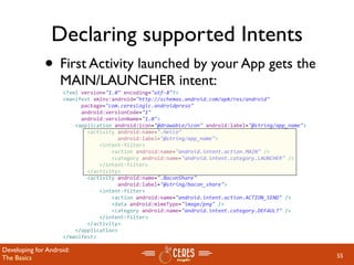 Declaring supported Intents
              • First Activity launched by your App gets the
                   MAIN/LAUNCHER intent:
                    <?xml version="1.0" encoding="utf‐8"?>
                    <manifest xmlns:android="http://schemas.android.com/apk/res/android"
                          package="com.cereslogic.androidpreso"
                          android:versionCode="1"
                          android:versionName="1.0">
                        <application android:icon="@drawable/icon" android:label="@string/app_name">
                            <activity android:name=".Hello"
                                      android:label="@string/app_name">
                                <intent‐filter>
                                    <action android:name="android.intent.action.MAIN" />
                                    <category android:name="android.intent.category.LAUNCHER" />
                                </intent‐filter>
                            </activity>
                            <activity android:name=".BaconShare"
                                      android:label="@string/bacon_share">
                                <intent‐filter>
                                    <action android:name="android.intent.action.ACTION_SEND" />
                                    <data android:mimeType="image/png" />
                                    <category android:name="android.intent.category.DEFAULT" />
                                </intent‐filter>                  
                            </activity>
                        </application>
                    </manifest>

Developing for Android:
The Basics                                                                                             55
 