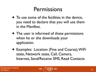 Permissions
              • To use some of the facilities in the device,
                   you need to declare that you will use them
                   in the Manifest.
              • The user is informed of these permissions
                   when he or she downloads your
                   application.
              • Examples: Location (Fine and Coarse), WiFi
                   state, Network state, Call, Camera,
                   Internet, Send/Receive SMS, Read Contacts

Developing for Android:
The Basics                                                      56
 