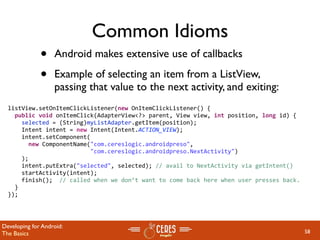 Common Idioms
              •    Android makes extensive use of callbacks

              •    Example of selecting an item from a ListView,
                   passing that value to the next activity, and exiting:
  listView.setOnItemClickListener(new OnItemClickListener() {
    public void onItemClick(AdapterView<?> parent, View view, int position, long id) {
      selected = (String)myListAdapter.getItem(position);
      Intent intent = new Intent(Intent.ACTION_VIEW);
      intent.setComponent(
        new ComponentName("com.cereslogic.androidpreso",
                          "com.cereslogic.androidpreso.NextActivity")
      );
      intent.putExtra("selected", selected); // avail to NextActivity via getIntent()
      startActivity(intent);
      finish();  // called when we don’t want to come back here when user presses back.
    }
  });




Developing for Android:
The Basics                                                                                58
 