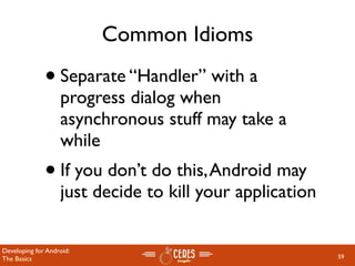 Common Idioms

              • Separate “Handler” with a
                   progress dialog when
                   asynchronous stuff may take a
                   while
              • If you don’t do this, Android may
                   just decide to kill your application

Developing for Android:
The Basics                                                59
 