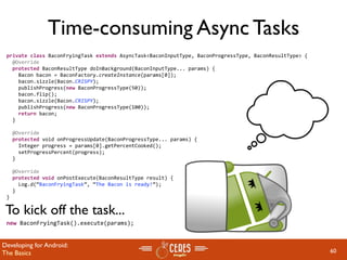 Time-consuming Async Tasks
 private class BaconFryingTask extends AsyncTask<BaconInputType, BaconProgressType, BaconResultType> {
   @Override
   protected BaconResultType doInBackground(BaconInputType... params) {
     Bacon bacon = BaconFactory.createInstance(params[0]);
     bacon.sizzle(Bacon.CRISPY);       
     publishProgress(new BaconProgressType(50));
     bacon.flip();
     bacon.sizzle(Bacon.CRISPY);       
     publishProgress(new BaconProgressType(100));
     return bacon;
   }

   @Override
   protected void onProgressUpdate(BaconProgressType... params) {
     Integer progress = params[0].getPercentCooked();
     setProgressPercent(progress);    
   }

   @Override
   protected void onPostExecute(BaconResultType result) {
     Log.d(“BaconFryingTask”, “The Bacon is ready!”);
   }
 }

 To kick off the task...
 new BaconFryingTask().execute(params);


Developing for Android:
The Basics                                                                                               60
 