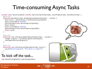 Time-consuming Async Tasks
 private class BaconFryingTask extends AsyncTask<BaconInputType, BaconProgressType, BaconResultType> {
   @Override
   protected BaconResultType doInBackground(BaconInputType... params) {
     Bacon bacon = BaconFactory.createInstance(params[0]);
     bacon.sizzle(Bacon.CRISPY);       
     publishProgress(new BaconProgressType(50));
     bacon.flip();
     bacon.sizzle(Bacon.CRISPY);       
     publishProgress(new BaconProgressType(100));
     return bacon;
   }

   @Override
   protected void onProgressUpdate(BaconProgressType... params) {
     Integer progress = params[0].getPercentCooked();
     setProgressPercent(progress);    
   }

   @Override
   protected void onPostExecute(BaconResultType result) {
     Log.d(“BaconFryingTask”, “The Bacon is ready!”);
   }
 }

 To kick off the task...
 new BaconFryingTask().execute(params);


Developing for Android:
The Basics                                                                                               60
 