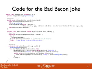 Code for the Bad Bacon Joke
       public class BadBaconJoke extends Activity {
         private ProgressDialog progressDialog;

         @Override
         public void onCreate(Bundle savedInstanceState) {
           super.onCreate(savedInstanceState);
           this.progressDialog = 
            ProgressDialog.show(this, "working...", 
                               "Some pancakes, eggs, and bacon walk into a bar. Bartender looks at them and says...");
            new PunchlineTask().execute();
         }
        
         private class PunchlineTask extends AsyncTask<Void, Void, String> {
           @Override
           protected String doInBackground(Void... params) {
             try {
               Thread.sleep(8000);
             } catch (InterruptedException e) { /* Don’t ever do this */ } 
             return "...hey! We don't serve breakfast here!";
           }

           @Override
           protected void onPostExecute(String result) {
             progressDialog.dismiss();
             new AlertDialog.Builder(BadBaconJoke.this)
                 .setMessage(result).setCancelable(false).setTitle("Punchline")
                 .setPositiveButton("Groan", new DialogInterface.OnClickListener() {
                   public void onClick(DialogInterface dialog, int which) {
                     Toast.makeText(getApplicationContext(), "Sorry.", Toast.LENGTH_LONG).show();
                   }
                 }).show();
           }
         }
       }

Developing for Android:
The Basics                                                                                                               62
 