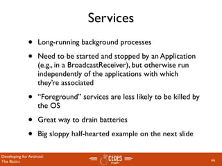 Services
              •    Long-running background processes

              •    Need to be started and stopped by an Application
                   (e.g., in a BroadcastReceiver), but otherwise run
                   independently of the applications with which
                   they’re associated

              •    “Foreground” services are less likely to be killed by
                   the OS

              •    Great way to drain batteries

              •    Big sloppy half-hearted example on the next slide

Developing for Android:
The Basics                                                                 66
 