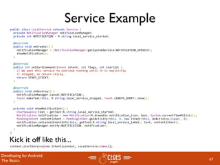 Service Example
    public class LocalService extends Service {
      private NotificationManager notificationManager;
      private int NOTIFICATION = R.string.local_service_started;

      @Override
      public void onCreate() {
        notificationManager = (NotificationManager)getSystemService(NOTIFICATION_SERVICE);
        showNotification();
      }

      @Override
      public int onStartCommand(Intent intent, int flags, int startId) {
        // We want this service to continue running until it is explicitly
        // stopped, so return sticky.
        return START_STICKY;
      }

      @Override
      public void onDestroy() {
        notificationManager.cancel(NOTIFICATION);
        Toast.makeText(this, R.string.local_service_stopped, Toast.LENGTH_SHORT).show();
      }

      private void showNotification() {
        CharSequence text = getText(R.string.local_service_started);
        Notification notification = new Notification(R.drawable.notification_icon, text, System.currentTimeMillis());
        PendingIntent contentIntent = PendingIntent.getActivity(this, 0, new Intent(this, AnActivity.class), 0);
        notification.setLatestEventInfo(this, getText(R.string.local_service_label), text, contentIntent);
        notificationManager.notify(NOTIFICATION, notification);
      }
    }

    Kick it off like this...
    context.startService(new Intent(context, LocalService.class));


Developing for Android:
The Basics                                                                                                              67
 
