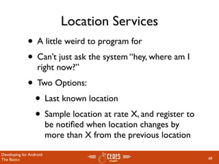 Location Services
              • A little weird to program for
              • Can’t just ask the system “hey, where am I
                   right now?”
              • Two Options:
               • Last known location
               • Sample location at rate X, and register to
                          be notiﬁed when location changes by
                          more than X from the previous location

Developing for Android:
The Basics                                                         68
 