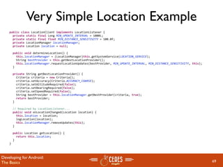Very Simple Location Example
    public class LocationClient implements LocationListener {
      private static final Long MIN_UPDATE_INTERVAL = 1000L;
      private static final float MIN_DISTANCE_SENSITIVITY = 100.0f;
      private LocationManager locationManager;
      private Location location = null;

      public void determineLocation() {
        this.locationManager = (LocationManager)this.getSystemService(LOCATION_SERVICE);
        String bestProvider = this.getBestLocationProvider();
        this.locationManager.requestLocationUpdates(bestProvider, MIN_UPDATE_INTERVAL, MIN_DISTANCE_SENSITIVITY, this);
      }

      private String getBestLocationProvider() {
        Criteria criteria = new Criteria();
        criteria.setAccuracy(Criteria.ACCURACY_COARSE);
        criteria.setAltitudeRequired(false);
        criteria.setBearingRequired(false);
        criteria.setSpeedRequired(false);
        String bestProvider = this.locationManager.getBestProvider(criteria, true);
        return bestProvider;
      }

      // Required by LocationListener...
      public void onLocationChanged(Location location) {
        this.location = location;
        logLocation(location);
        this.locationManager.removeUpdates(this);
      }

      public Location getLocation() {
        return this.location;
      }
    }



Developing for Android:
The Basics                                                                                                                69
 