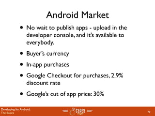 Android Market
              • No wait to publish apps - upload in the
                   developer console, and it’s available to
                   everybody.
              • Buyer’s currency
              • In-app purchases
              • Google Checkout for purchases, 2.9%
                   discount rate
              • Google’s cut of app price: 30%
Developing for Android:
The Basics                                                    70
 