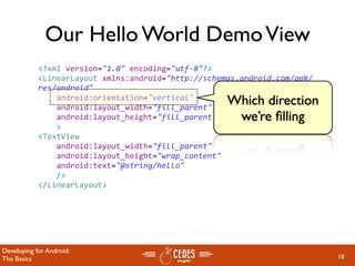 Our Hello World Demo View
            <?xml version="1.0" encoding="utf‐8"?>
            <LinearLayout xmlns:android="http://schemas.android.com/apk/
            res/android"
                android:orientation="vertical"
                android:layout_width="fill_parent"
                                                     Which direction
                android:layout_height="fill_parent"   we’re ﬁlling
                >
            <TextView  
                android:layout_width="fill_parent" 
                android:layout_height="wrap_content" 
                android:text="@string/hello"
                />
            </LinearLayout>




Developing for Android:
The Basics                                                                 18
 