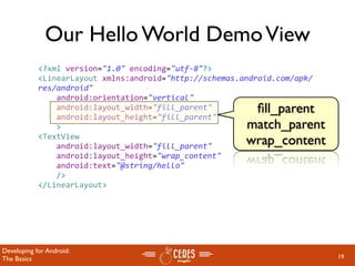 Our Hello World Demo View
            <?xml version="1.0" encoding="utf‐8"?>
            <LinearLayout xmlns:android="http://schemas.android.com/apk/
            res/android"
                android:orientation="vertical"
                android:layout_width="fill_parent"        ﬁll_parent
                android:layout_height="fill_parent"
                >                                        match_parent
            <TextView  
                android:layout_width="fill_parent" 
                                                         wrap_content
                android:layout_height="wrap_content" 
                android:text="@string/hello"
                />
            </LinearLayout>




Developing for Android:
The Basics                                                                 19
 