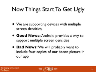Now Things Start To Get Ugly

              • We are supporting devices with multiple
                   screen densities.
              • Good News: Android provides a way to
                   support multiple screen densities
              • Bad News: We will probably want to
                   include four copies of our bacon picture in
                   our app

Developing for Android:
The Basics                                                       32
 