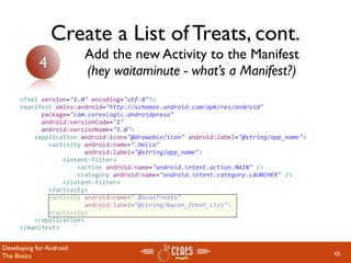 Create a List of Treats, cont.
                          Add the new Activity to the Manifest
            4             (hey waitaminute - what’s a Manifest?)
      <?xml version="1.0" encoding="utf‐8"?>
      <manifest xmlns:android="http://schemas.android.com/apk/res/android"
            package="com.cereslogic.androidpreso"
            android:versionCode="1"
            android:versionName="1.0">
          <application android:icon="@drawable/icon" android:label="@string/app_name">
              <activity android:name=".Hello"
                        android:label="@string/app_name">
                  <intent‐filter>
                      <action android:name="android.intent.action.MAIN" />
                      <category android:name="android.intent.category.LAUNCHER" />
                  </intent‐filter>
              </activity>
              <activity android:name=".BaconTreats"
                        android:label="@string/bacon_treat_list">
              </activity>
          </application>
      </manifest>


Developing for Android:
The Basics                                                                               45
 