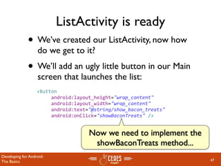 ListActivity is ready
              • We’ve created our ListActivity, now how
                   do we get to it?
              • We’ll add an ugly little button in our Main
                   screen that launches the list:
                   <Button
                        android:layout_height="wrap_content"
                        android:layout_width="wrap_content"
                        android:text="@string/show_bacon_treats"
                        android:onClick="showBaconTreats" />


                                     Now we need to implement the
                                      showBaconTreats method...
Developing for Android:
The Basics                                                          47
 