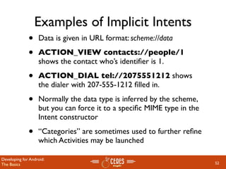 Examples of Implicit Intents
              •    Data is given in URL format: scheme://data

              •    ACTION_VIEW contacts://people/1
                   shows the contact who’s identiﬁer is 1.

              •    ACTION_DIAL tel://2075551212 shows
                   the dialer with 207-555-1212 ﬁlled in.

              •    Normally the data type is inferred by the scheme,
                   but you can force it to a speciﬁc MIME type in the
                   Intent constructor

              •    “Categories” are sometimes used to further reﬁne
                   which Activities may be launched

Developing for Android:
The Basics                                                              52
 