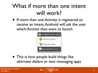 What if more than one intent
                       will work?
              • If more than one Activity is registered to
                   receive an intent, Android will ask the user
                   which Activity they want to launch




              • This is how people build things like
                   alternate dialers or text messaging apps
Developing for Android:
The Basics                                                        53
 