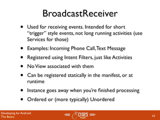 BroadcastReceiver
              •    Used for receiving events. Intended for short
                   “trigger” style events, not long running activities (use
                   Services for those)
              •    Examples: Incoming Phone Call, Text Message
              •    Registered using Intent Filters, just like Activities
              •    No View associated with them
              •    Can be registered statically in the manifest, or at
                   runtime
              •    Instance goes away when you’re ﬁnished processing
              •    Ordered or (more typically) Unordered

Developing for Android:
The Basics                                                                    63
 